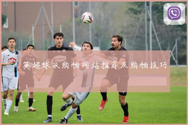 英超球衣购物网站推荐及购物技巧