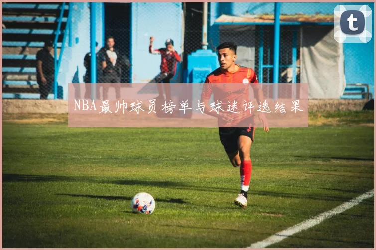 NBA最帅球员榜单与球迷评选结果
