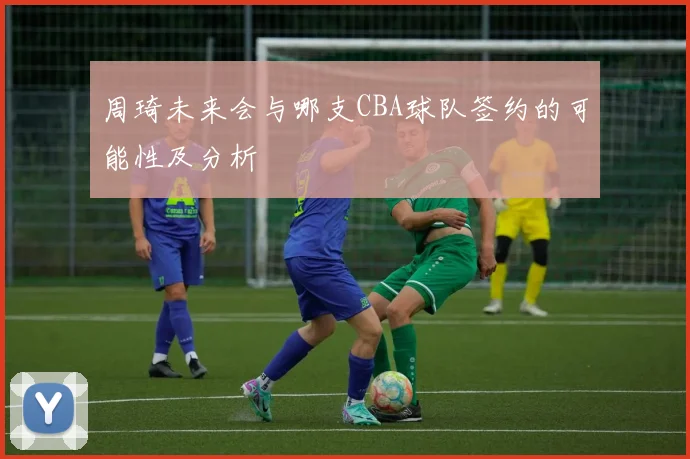周琦未来会与哪支CBA球队签约的可能性及分析