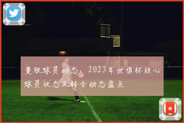 曼联球员动态，2023年世俱杯核心球员状态及转会动态盘点