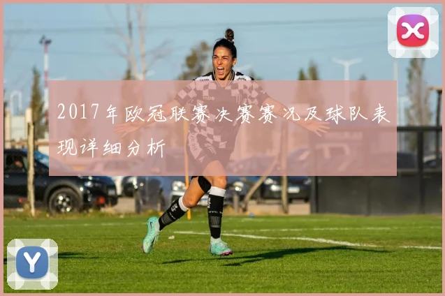 2017年欧冠联赛决赛赛况及球队表现详细分析