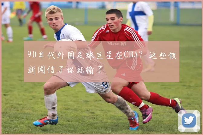 90年代外国足球巨星在CBA？这些假新闻信了你就输了