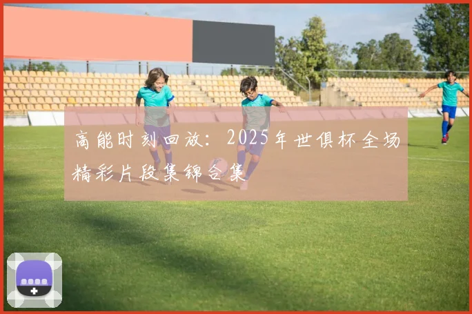 高能时刻回放：2025年世俱杯全场精彩片段集锦合集